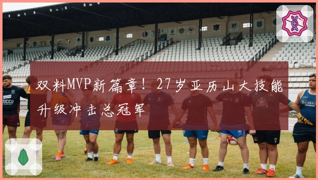 双料MVP新篇章！27岁亚历山大技能升级冲击总冠军