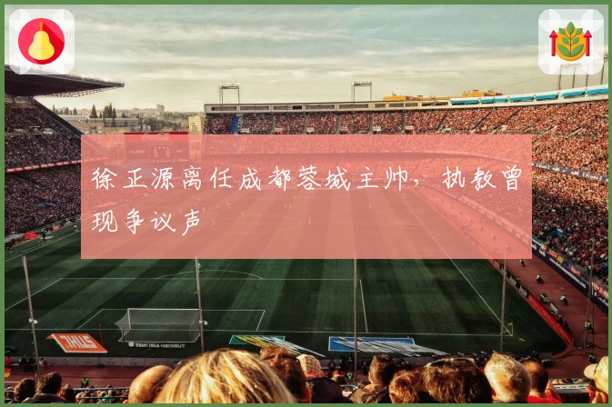 徐正源离任成都蓉城主帅，执教曾现争议声