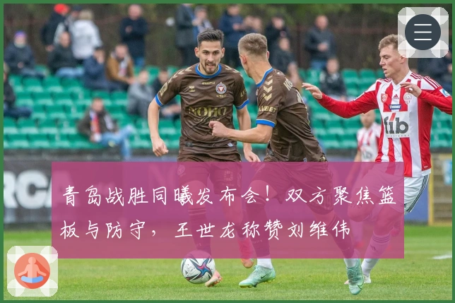 青岛战胜同曦发布会！双方聚焦篮板与防守，王世龙称赞刘维伟