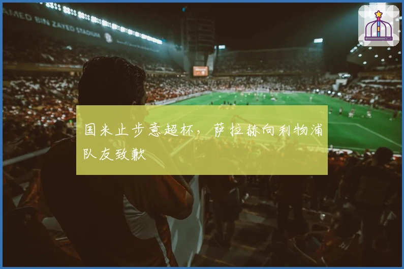 国米止步意超杯，萨拉赫向利物浦队友致歉