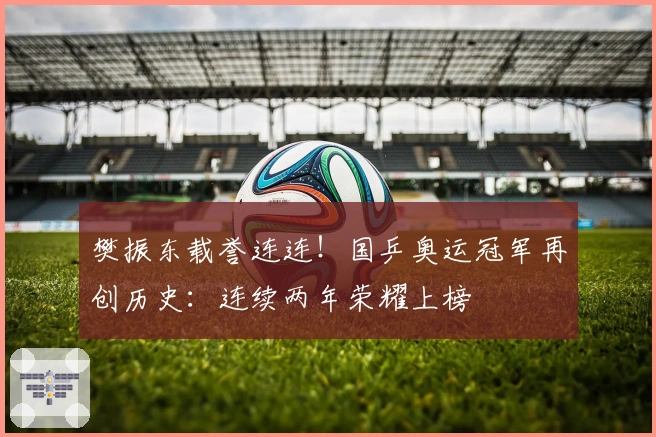 樊振东载誉连连！国乒奥运冠军再创历史：连续两年荣耀上榜