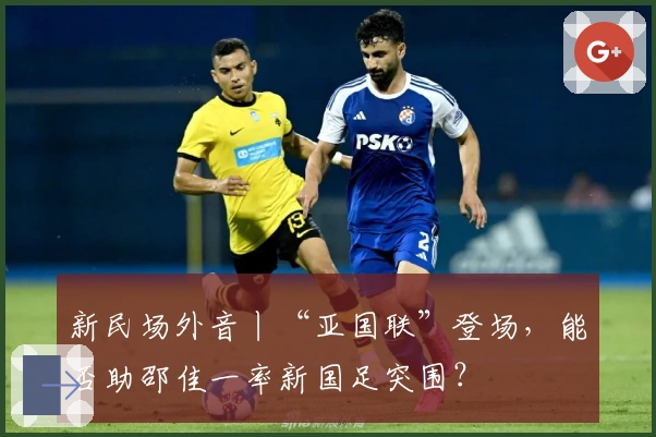 新民场外音丨“亚国联”登场，能否助邵佳一率新国足突围？