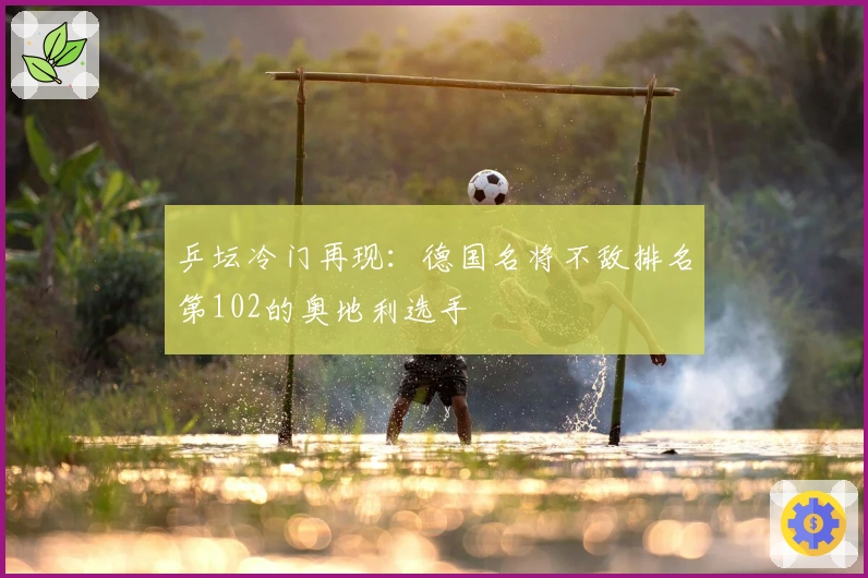 乒坛冷门再现：德国名将不敌排名第102的奥地利选手