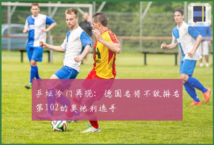 乒坛冷门再现：德国名将不敌排名第102的奥地利选手