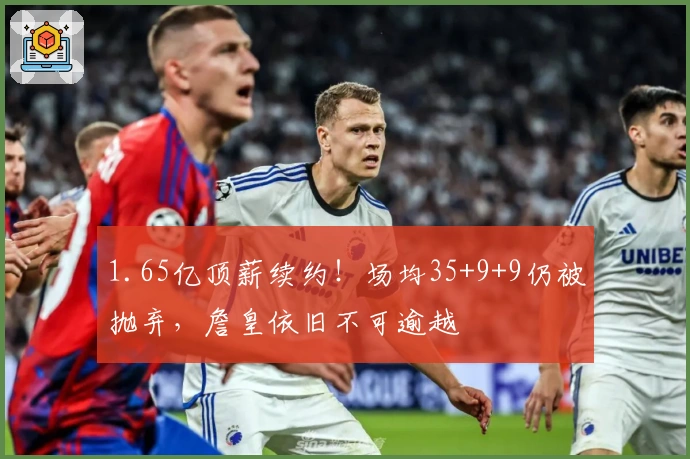 1.65亿顶薪续约！场均35+9+9仍被抛弃，詹皇依旧不可逾越