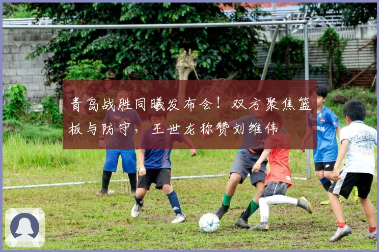 青岛战胜同曦发布会！双方聚焦篮板与防守，王世龙称赞刘维伟