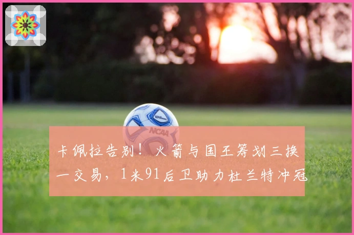 卡佩拉告别！火箭与国王筹划三换一交易，1米91后卫助力杜兰特冲冠