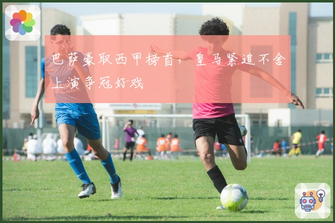 巴萨豪取西甲榜首，皇马紧追不舍上演争冠好戏