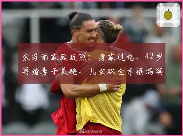 朱芳雨家庭近照：身家过亿，42岁再婚妻子美艳，儿女双全幸福满满