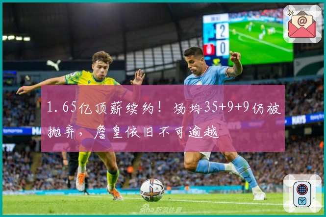 1.65亿顶薪续约！场均35+9+9仍被抛弃，詹皇依旧不可逾越